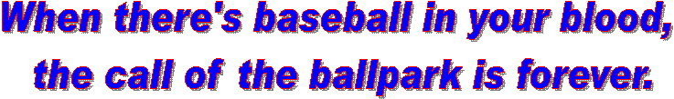 When there's baseball in your blood, 
the call of the ballpark is forever.